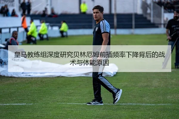 皇马教练组深度研究贝林厄姆前插频率下降背后的战术与体能原因