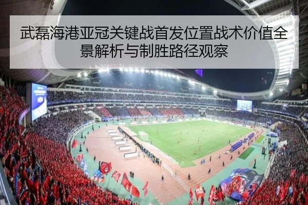 武磊海港亚冠关键战首发位置战术价值全景解析与制胜路径观察