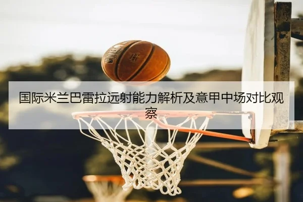 国际米兰巴雷拉远射能力解析及意甲中场对比观察