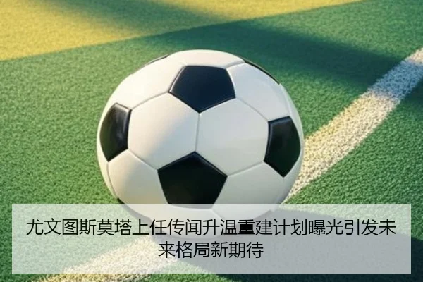 尤文图斯莫塔上任传闻升温重建计划曝光引发未来格局新期待
