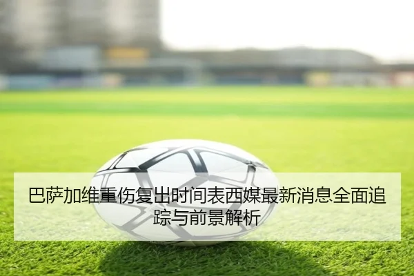 巴萨加维重伤复出时间表西媒最新消息全面追踪与前景解析