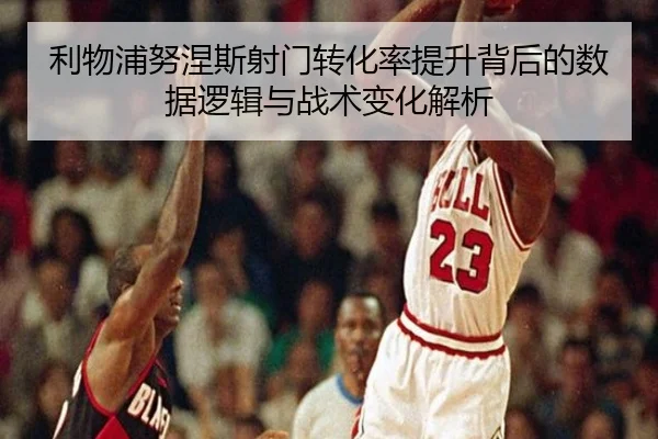 利物浦努涅斯射门转化率提升背后的数据逻辑与战术变化解析