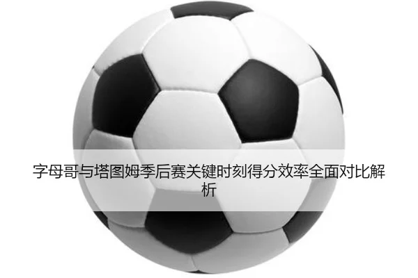字母哥与塔图姆季后赛关键时刻得分效率全面对比解析