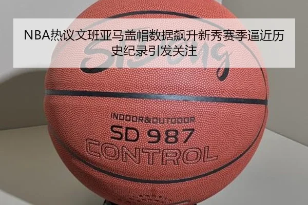 NBA热议文班亚马盖帽数据飙升新秀赛季逼近历史纪录引发关注