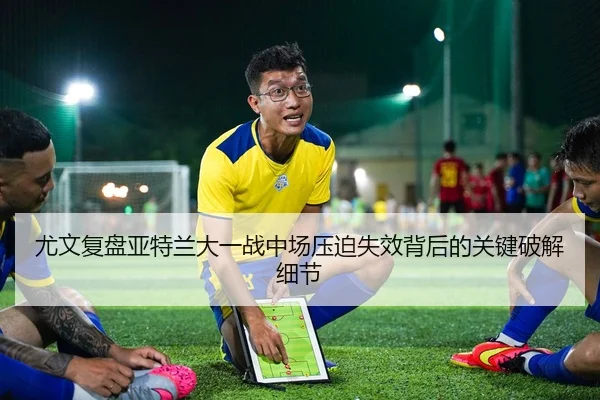 尤文复盘亚特兰大一战中场压迫失效背后的关键破解细节